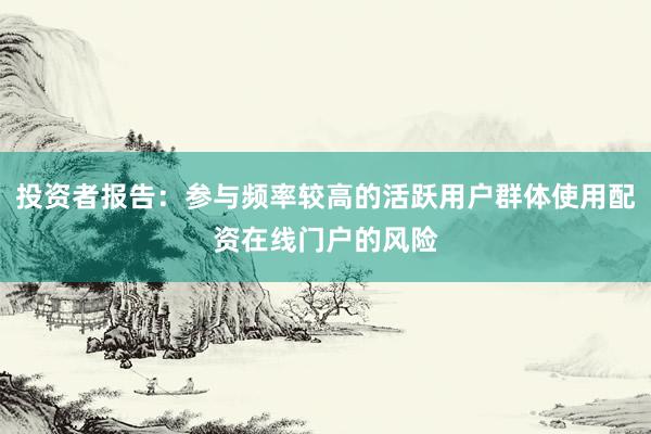 投资者报告：参与频率较高的活跃用户群体使用配资在线门户的风险