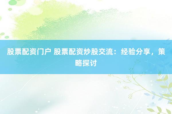 股票配资门户 股票配资炒股交流：经验分享，策略探讨