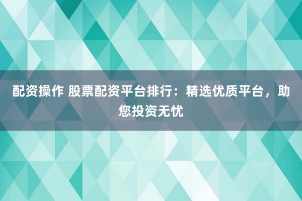 配资操作 股票配资平台排行：精选优质平台，助您投资无忧