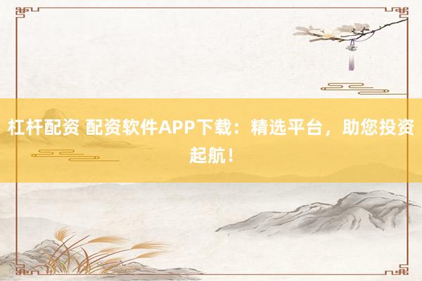 杠杆配资 配资软件APP下载：精选平台，助您投资起航！
