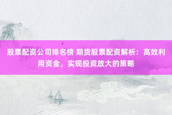 股票配资公司排名榜 期货股票配资解析：高效利用资金，实现投资放大的策略