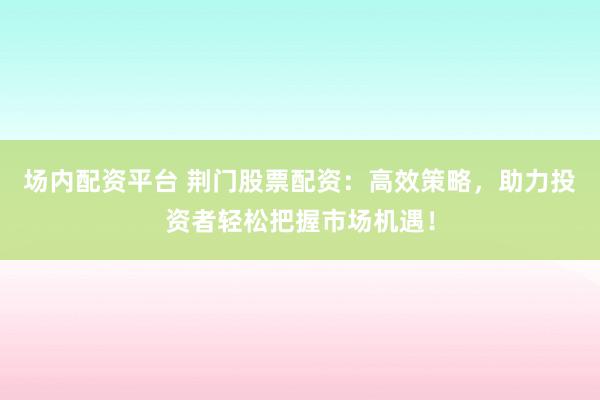 场内配资平台 荆门股票配资：高效策略，助力投资者轻松把握市场机遇！