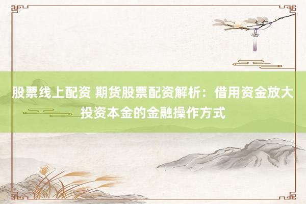 股票线上配资 期货股票配资解析：借用资金放大投资本金的金融操作方式