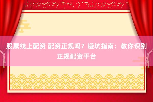 股票线上配资 配资正规吗？避坑指南：教你识别正规配资平台