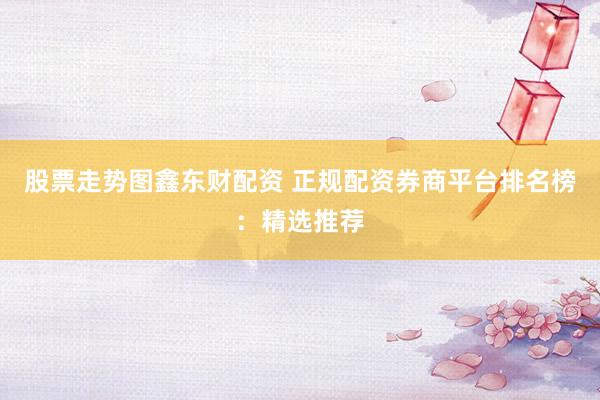 股票走势图鑫东财配资 正规配资券商平台排名榜：精选推荐