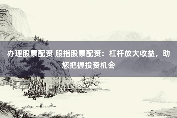 办理股票配资 股指股票配资：杠杆放大收益，助您把握投资机会