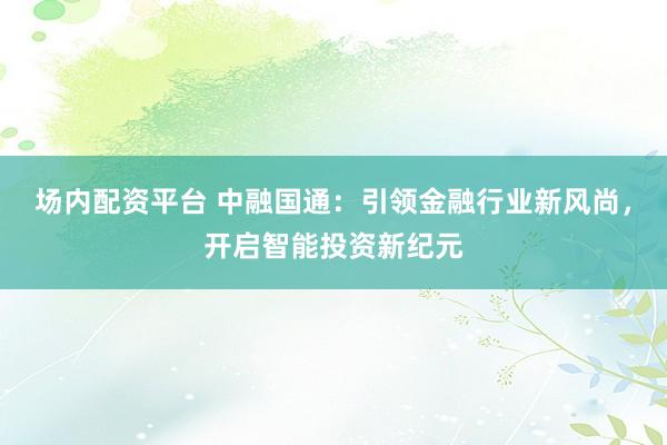 场内配资平台 中融国通：引领金融行业新风尚，开启智能投资新纪元