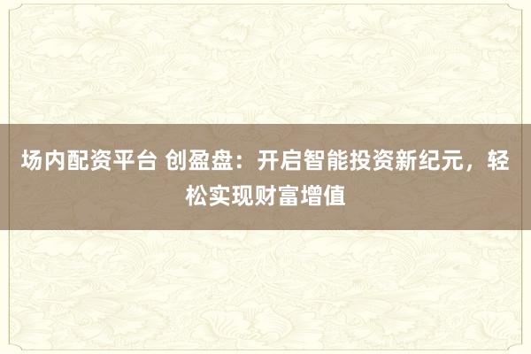 场内配资平台 创盈盘：开启智能投资新纪元，轻松实现财富增值