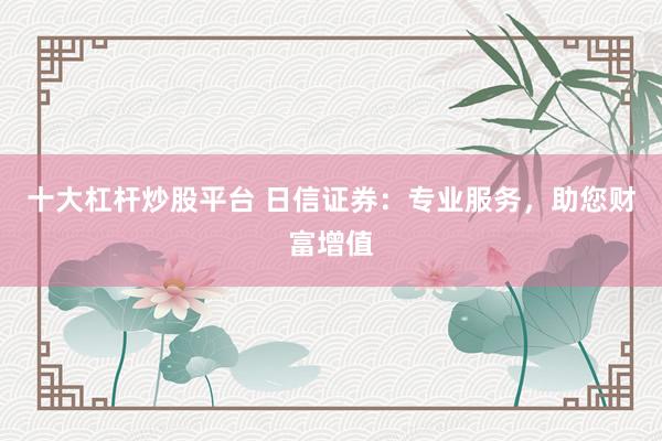十大杠杆炒股平台 日信证券：专业服务，助您财富增值