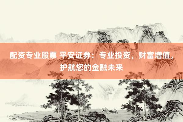 配资专业股票 平安证券：专业投资，财富增值，护航您的金融未来