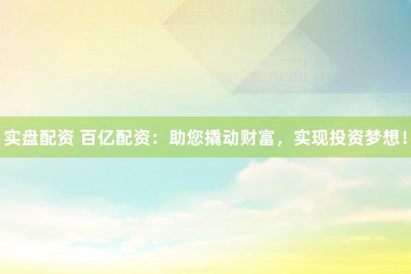 实盘配资 百亿配资：助您撬动财富，实现投资梦想！