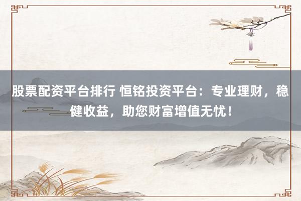 股票配资平台排行 恒铭投资平台：专业理财，稳健收益，助您财富增值无忧！