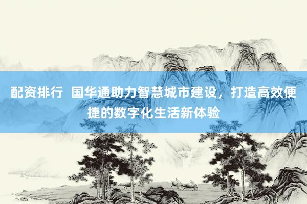配资排行  国华通助力智慧城市建设，打造高效便捷的数字化生活新体验