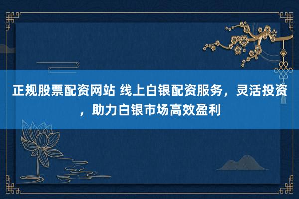 正规股票配资网站 线上白银配资服务，灵活投资，助力白银市场高效盈利
