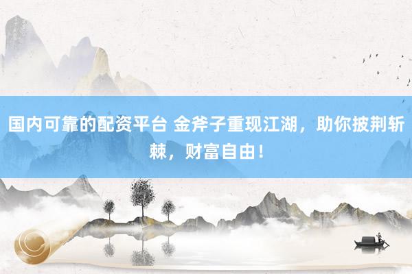 国内可靠的配资平台 金斧子重现江湖，助你披荆斩棘，财富自由！