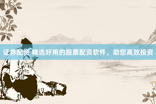 证券配资 精选好用的股票配资软件，助您高效投资