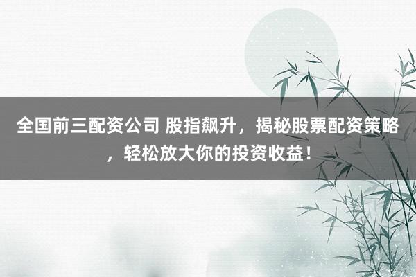 全国前三配资公司 股指飙升，揭秘股票配资策略，轻松放大你的投资收益！