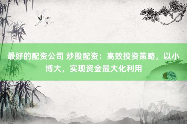 最好的配资公司 炒股配资：高效投资策略，以小博大，实现资金最大化利用