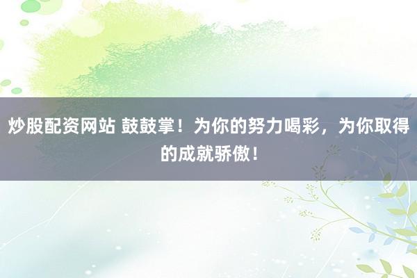 炒股配资网站 鼓鼓掌！为你的努力喝彩，为你取得的成就骄傲！