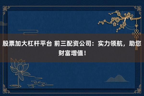 股票加大杠杆平台 前三配资公司:实力领航,助您财富增值!