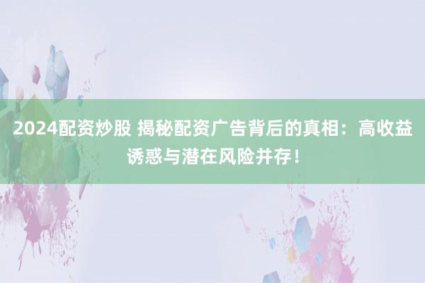 2024配资炒股 揭秘配资广告背后的真相:高收益诱惑与潜在风险并存!