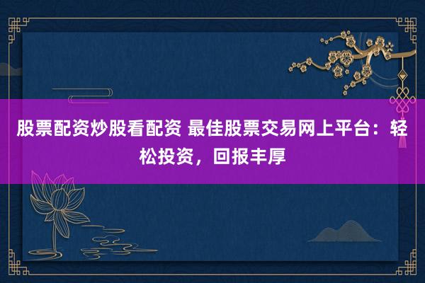 股票配资炒股看配资 最佳股票交易网上平台:轻松投资,回报丰厚