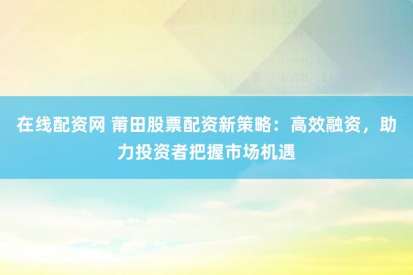在线配资网 莆田股票配资新策略:高效融资,助力投资者把握市场机遇