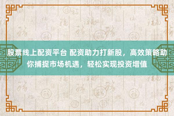 股票线上配资平台 配资助力打新股,高效策略助你捕捉市场机遇,轻松实现投资增值