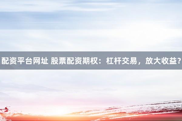 配资平台网址 股票配资期权：杠杆交易，放大收益？