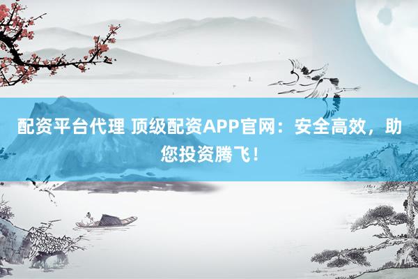 配资平台代理 顶级配资APP官网:安全高效,助您投资腾飞!