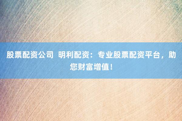 股票配资公司 明利配资:专业股票配资平台,助您财富增值!