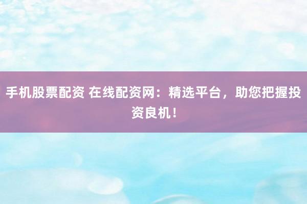 手机股票配资 在线配资网：精选平台，助您把握投资良机！