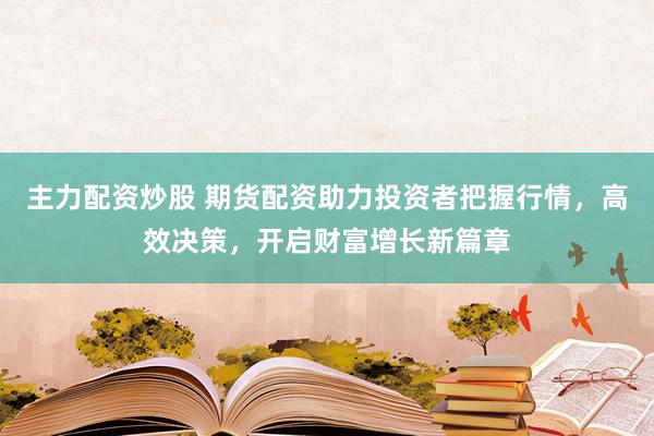 主力配资炒股 期货配资助力投资者把握行情，高效决策，开启财富增长新篇章