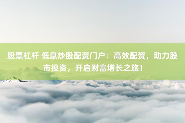 股票杠杆 低息炒股配资门户：高效配资，助力股市投资，开启财富增长之旅！