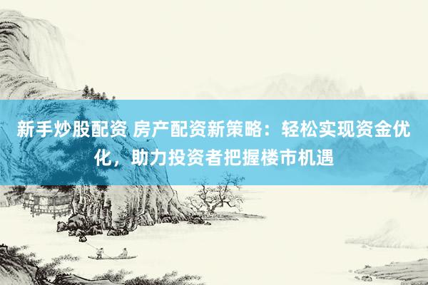 新手炒股配资 房产配资新策略：轻松实现资金优化，助力投资者把握楼市机遇