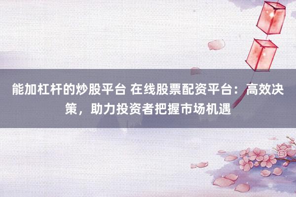 能加杠杆的炒股平台 在线股票配资平台：高效决策，助力投资者把握市场机遇