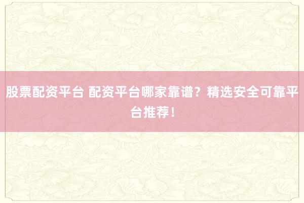股票配资平台 配资平台哪家靠谱？精选安全可靠平台推荐！
