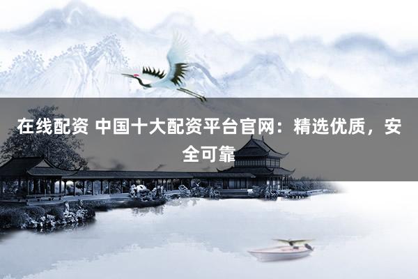 在线配资 中国十大配资平台官网：精选优质，安全可靠