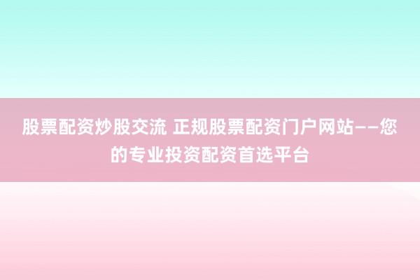 股票配资炒股交流 正规股票配资门户网站——您的专业投资配资首选平台