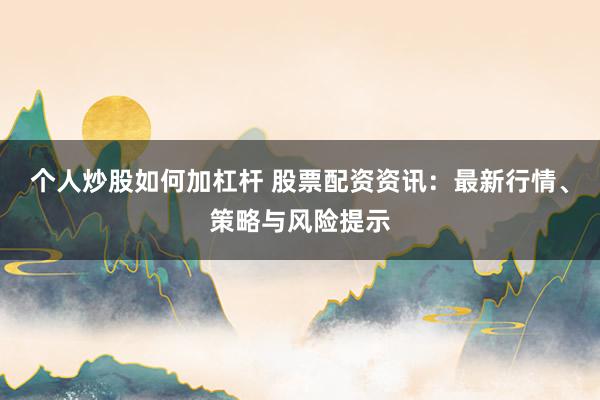 个人炒股如何加杠杆 股票配资资讯：最新行情、策略与风险提示