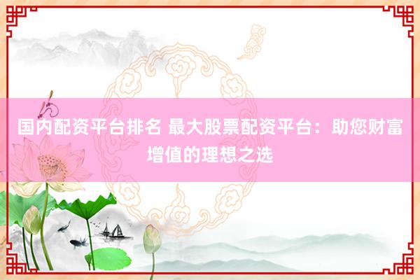 国内配资平台排名 最大股票配资平台：助您财富增值的理想之选