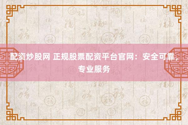 配资炒股网 正规股票配资平台官网：安全可靠，专业服务