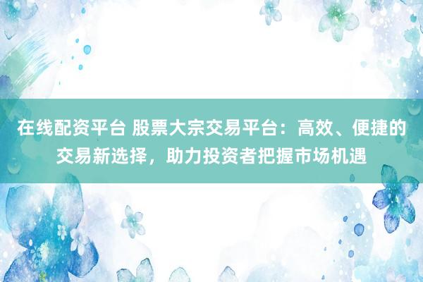 在线配资平台 股票大宗交易平台:高效、便捷的交易新选择,助力投资者把握市场机遇