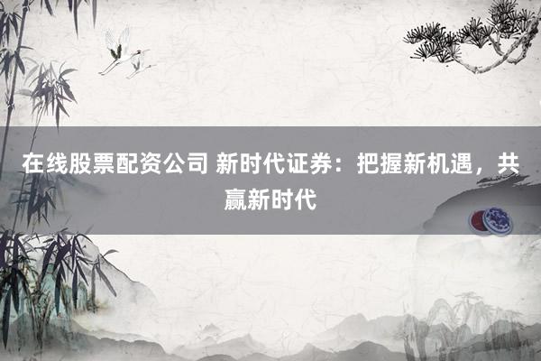 在线股票配资公司 新时代证券：把握新机遇，共赢新时代