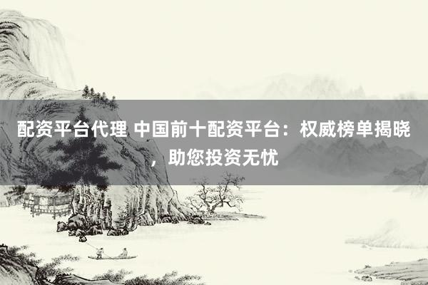 配资平台代理 中国前十配资平台：权威榜单揭晓，助您投资无忧