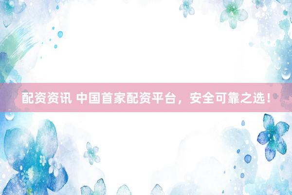配资资讯 中国首家配资平台，安全可靠之选！