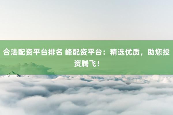 合法配资平台排名 峰配资平台：精选优质，助您投资腾飞！