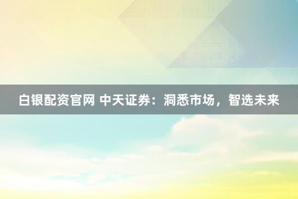 白银配资官网 中天证券：洞悉市场，智选未来