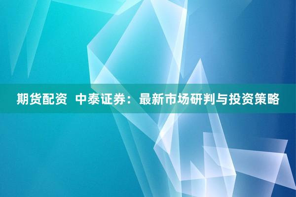 期货配资  中泰证券：最新市场研判与投资策略