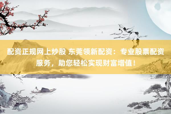 配资正规网上炒股 东莞领新配资：专业股票配资服务，助您轻松实现财富增值！